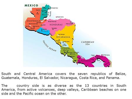 South and Central America covers the seven republics of Belize, Guatemala, Honduras, El Salvador, Nicaragua, Costa Rica, and Panama. The country side is.