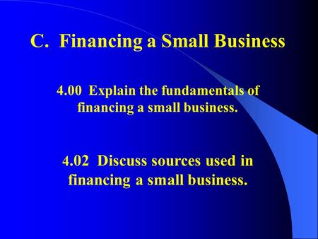 C. Financing a Small Business 4.00 Explain the fundamentals of financing a small business. 4.02 Discuss sources used in financing a small business.