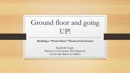 Ground floor and going UP! Building a “Stand Alone” Financial Institution Kimberle Nagle Director of Economic Development Leech Lake Band of Ojibwe.