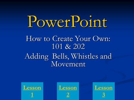 PowerPoint How to Create Your Own: 101 & 202 Adding Bells, Whistles and Movement Lesson 1 Lesson 3 Lesson 2.