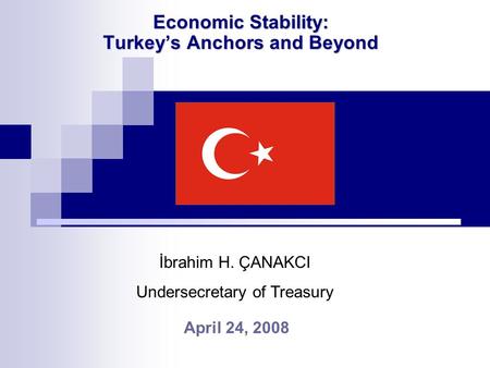 Economic Stability: Turkey’s Anchors and Beyond April 24, 2008 İbrahim H. ÇANAKCI Undersecretary of Treasury.