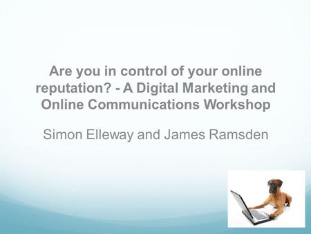 Are you in control of your online reputation? - A Digital Marketing and Online Communications Workshop Simon Elleway and James Ramsden.