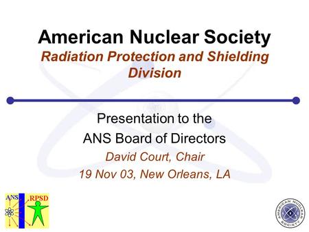 American Nuclear Society Radiation Protection and Shielding Division Presentation to the ANS Board of Directors David Court, Chair 19 Nov 03, New Orleans,