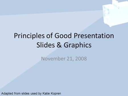 Principles of Good Presentation Slides & Graphics November 21, 2008 Adapted from slides used by Katie Kopren.