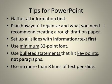 Tips for PowerPoint Gather all information first. Plan how you’ll organize and what you need. I recommend creating a rough draft on paper. Set up all slides.