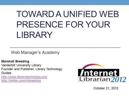 TOWARD A UNIFIED WEB PRESENCE FOR YOUR LIBRARY Web Manager’s Academy Marshall Breeding Vanderbilt University Library Founder and Publisher, Library Technology.