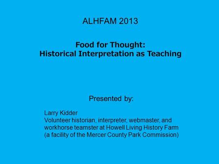 ALHFAM 2013 Food for Thought: Historical Interpretation as Teaching Presented by: Larry Kidder Volunteer historian, interpreter, webmaster, and workhorse.