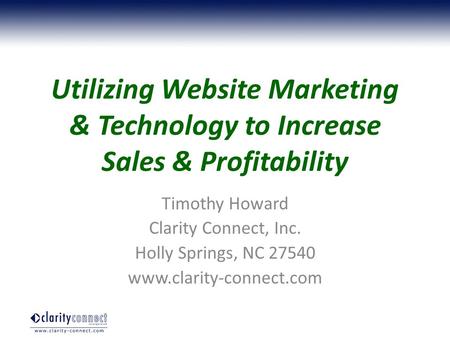 Utilizing Website Marketing & Technology to Increase Sales & Profitability Timothy Howard Clarity Connect, Inc. Holly Springs, NC 27540 www.clarity-connect.com.