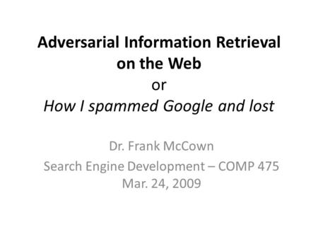 Adversarial Information Retrieval on the Web or How I spammed Google and lost Dr. Frank McCown Search Engine Development – COMP 475 Mar. 24, 2009.