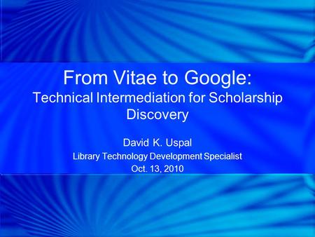 From Vitae to Google: Technical Intermediation for Scholarship Discovery David K. Uspal Library Technology Development Specialist Oct. 13, 2010.