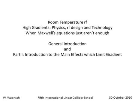 Fifth International Linear Collider SchoolW. Wuensch 30 October 2010 Room Temperature rf High Gradients: Physics, rf design and Technology When Maxwell’s.