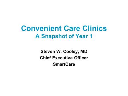 Convenient Care Clinics A Snapshot of Year 1 Steven W. Cooley, MD Chief Executive Officer SmartCare.