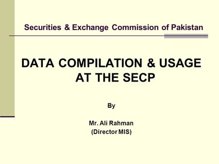 Securities & Exchange Commission of Pakistan DATA COMPILATION & USAGE AT THE SECP By Mr. Ali Rahman (Director MIS)