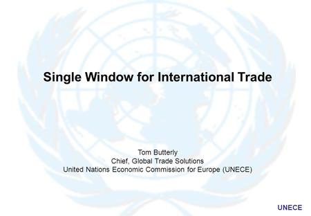 UNECE Single Window for International Trade Tom Butterly Chief, Global Trade Solutions United Nations Economic Commission for Europe (UNECE)