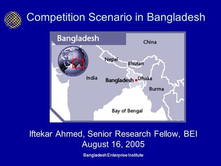 Bangladesh Enterprise Institute Competition Scenario in Bangladesh Iftekar Ahmed, Senior Research Fellow, BEI August 16, 2005.