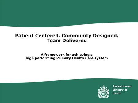 Patient Centered, Community Designed, Team Delivered A framework for achieving a high performing Primary Health Care system Saskatchewan has embarked.