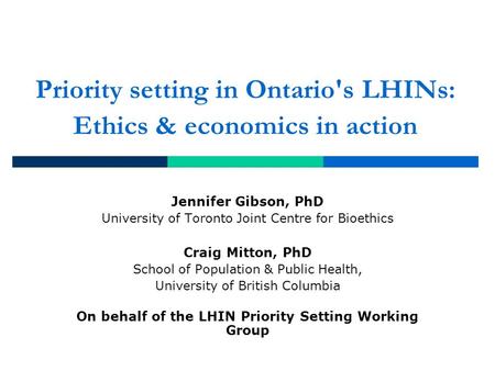 Priority setting in Ontario's LHINs: Ethics & economics in action Jennifer Gibson, PhD University of Toronto Joint Centre for Bioethics Craig Mitton, PhD.
