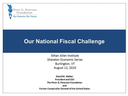 Our National Fiscal Challenge Ethan Allen Institute Sheraton Economic Series Burlington, VT August 12, 2010 David M. Walker President and CEO The Peter.