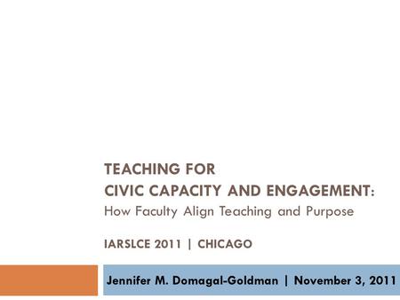 TEACHING FOR CIVIC CAPACITY AND ENGAGEMENT : How Faculty Align Teaching and Purpose IARSLCE 2011 | CHICAGO Jennifer M. Domagal-Goldman | November 3, 2011.