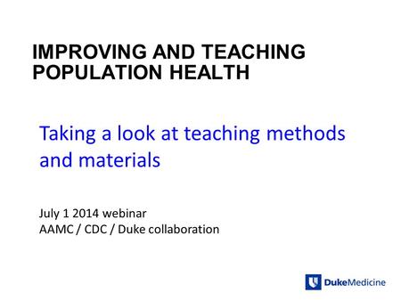 IMPROVING AND TEACHING POPULATION HEALTH Taking a look at teaching methods and materials July 1 2014 webinar AAMC / CDC / Duke collaboration.
