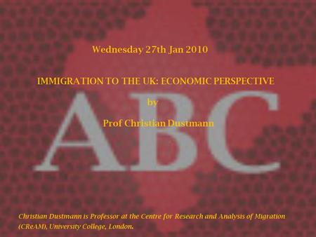 Wednesday 27th Jan 2010 IMMIGRATION TO THE UK: ECONOMIC PERSPECTIVE by Prof Christian Dustmann Christian Dustmann is Professor at the Centre for Research.