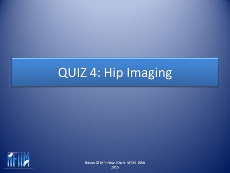 QUIZ 4: Hip Imaging Basics Of MRI:How I Do It AFIIM -ISRA 2015.