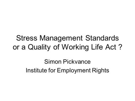 Stress Management Standards or a Quality of Working Life Act ? Simon Pickvance Institute for Employment Rights.