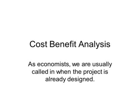 Cost Benefit Analysis As economists, we are usually called in when the project is already designed.
