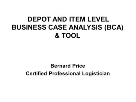 DEPOT AND ITEM LEVEL BUSINESS CASE ANALYSIS (BCA) & TOOL Bernard Price Certified Professional Logistician.