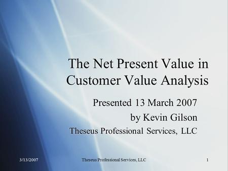 3/13/2007Theseus Professional Services, LLC1 The Net Present Value in Customer Value Analysis Presented 13 March 2007 by Kevin Gilson Theseus Professional.