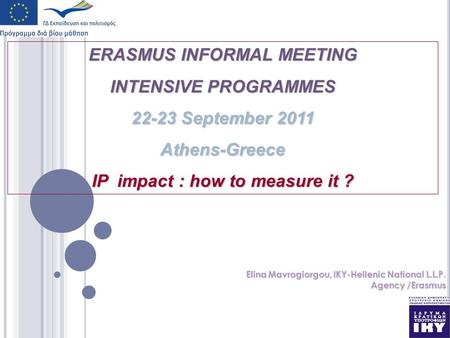 ERASMUS INFORMAL MEETING INTENSIVE PROGRAMMES 22-23 September 2011 Athens-Greece IP impact : how to measure it ? Elina Mavrogiorgou, IKY-Hellenic National.