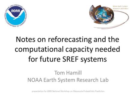 Notes on reforecasting and the computational capacity needed for future SREF systems Tom Hamill NOAA Earth System Research Lab presentation for 2009 National.