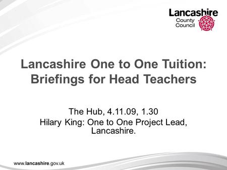 Lancashire One to One Tuition: Briefings for Head Teachers The Hub, 4.11.09, 1.30 Hilary King: One to One Project Lead, Lancashire.