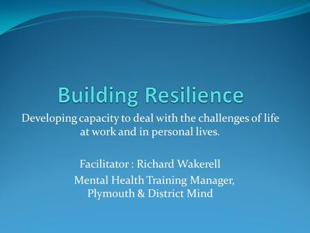 Developing capacity to deal with the challenges of life at work and in personal lives. Facilitator : Richard Wakerell Mental Health Training Manager, Plymouth.