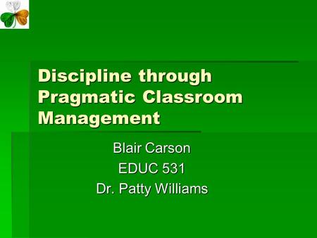 Discipline through Pragmatic Classroom Management Blair Carson EDUC 531 Dr. Patty Williams.