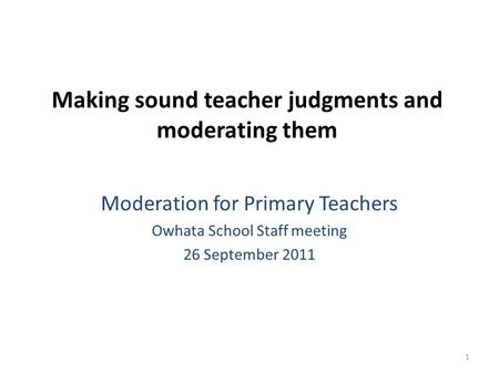 1 Making sound teacher judgments and moderating them Moderation for Primary Teachers Owhata School Staff meeting 26 September 2011.