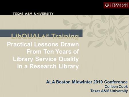 TEXAS A&M UNIVERSITY LibQUAL+ ® Training Practical Lessons Drawn From Ten Years of Library Service Quality in a Research Library ALA Boston Midwinter 2010.