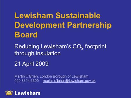 Lewisham Sustainable Development Partnership Board Reducing Lewisham’s CO 2 footprint through insulation 21 April 2009 Martin O’Brien, London Borough of.