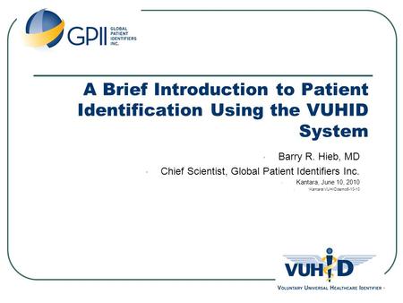 A Brief Introduction to Patient Identification Using the VUHID System Barry R. Hieb, MD Chief Scientist, Global Patient Identifiers Inc. Kantara, June.
