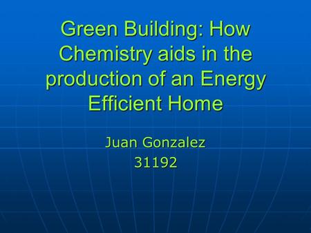 Green Building: How Chemistry aids in the production of an Energy Efficient Home Juan Gonzalez 31192.