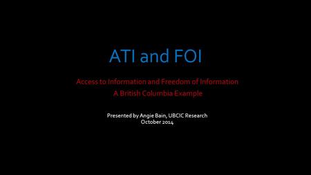ATI and FOI Access to Information and Freedom of Information A British Columbia Example Presented by Angie Bain, UBCIC Research October 2014.