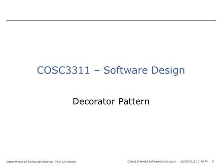 Department of Computer Science, York University Object Oriented Software Construction 16/09/2015 10:52 PM 0 COSC3311 – Software Design Decorator Pattern.