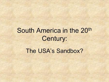 South America in the 20 th Century: The USA’s Sandbox?