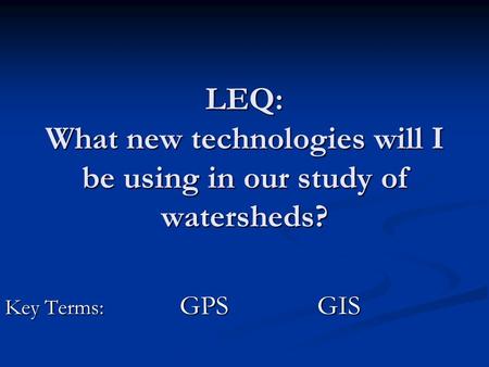 LEQ: What new technologies will I be using in our study of watersheds? Key Terms: GPS GIS Key Terms: GPS GIS.