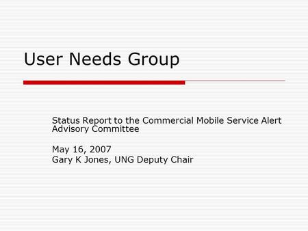 User Needs Group Status Report to the Commercial Mobile Service Alert Advisory Committee May 16, 2007 Gary K Jones, UNG Deputy Chair.
