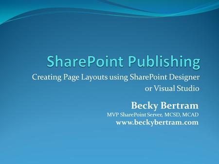Creating Page Layouts using SharePoint Designer or Visual Studio Becky Bertram MVP SharePoint Server, MCSD, MCAD www.beckybertram.com.