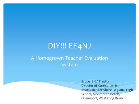 DIY!!! EE4NJ A Homegrown Teacher Evaluation System Bruce ‘B.C.’ Preston Director of Curriculum & Instruction for Shore Regional High School, Monmouth Beach,