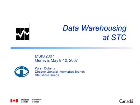Data Warehousing at STC MSIS 2007 Geneva, May 8-10, 2007 Karen Doherty Director General Informatics Branch Statistics Canada.