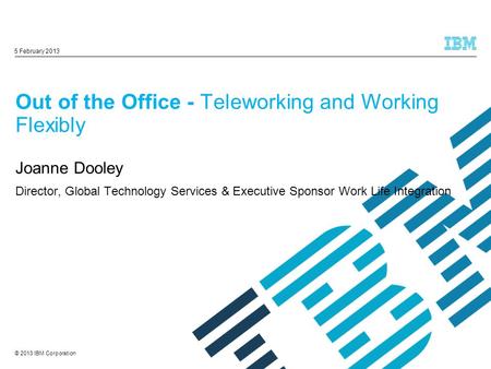 © 2013 IBM Corporation Out of the Office - Teleworking and Working Flexibly Joanne Dooley Director, Global Technology Services & Executive Sponsor Work.