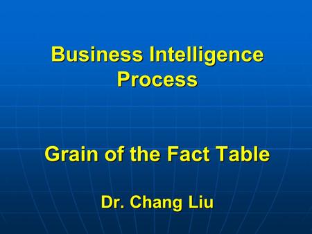 Business Intelligence Process Grain of the Fact Table Dr. Chang Liu